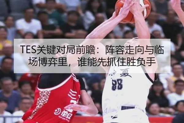 TES关键对局前瞻：阵容走向与临场博弈里，谁能先抓住胜负手（kaiyun）